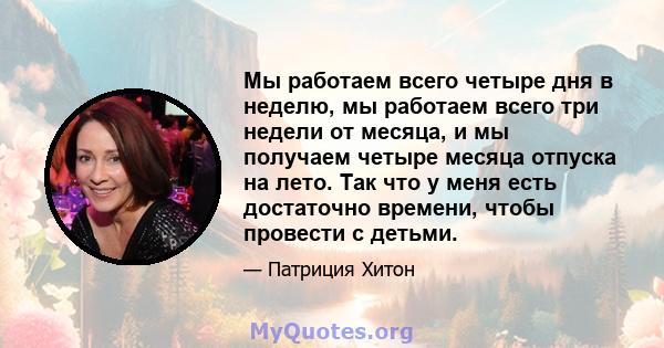 Мы работаем всего четыре дня в неделю, мы работаем всего три недели от месяца, и мы получаем четыре месяца отпуска на лето. Так что у меня есть достаточно времени, чтобы провести с детьми.