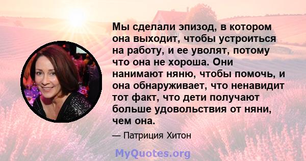 Мы сделали эпизод, в котором она выходит, чтобы устроиться на работу, и ее уволят, потому что она не хороша. Они нанимают няню, чтобы помочь, и она обнаруживает, что ненавидит тот факт, что дети получают больше