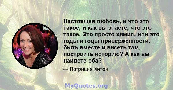 Настоящая любовь, и что это такое, и как вы знаете, что это такое. Это просто химия, или это годы и годы приверженности, быть вместе и висеть там, построить историю? А как вы найдете оба?