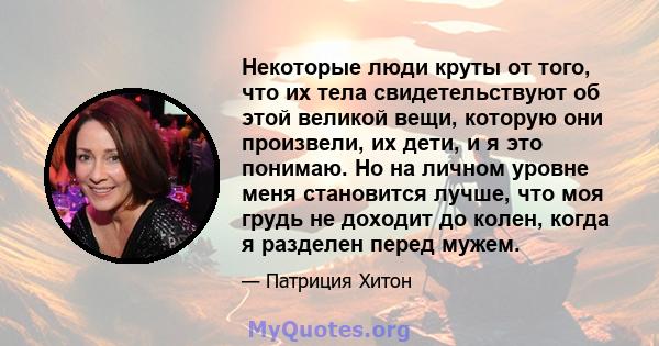 Некоторые люди круты от того, что их тела свидетельствуют об этой великой вещи, которую они произвели, их дети, и я это понимаю. Но на личном уровне меня становится лучше, что моя грудь не доходит до колен, когда я