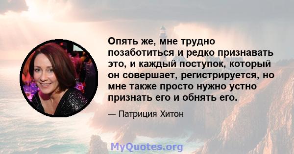 Опять же, мне трудно позаботиться и редко признавать это, и каждый поступок, который он совершает, регистрируется, но мне также просто нужно устно признать его и обнять его.