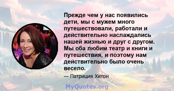 Прежде чем у нас появились дети, мы с мужем много путешествовали, работали и действительно наслаждались нашей жизнью и друг с другом. Мы оба любим театр и книги и путешествия, и поэтому нам действительно было очень