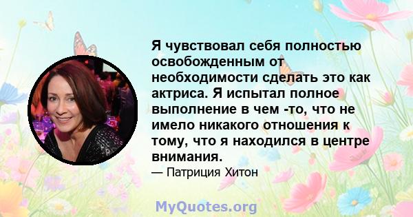 Я чувствовал себя полностью освобожденным от необходимости сделать это как актриса. Я испытал полное выполнение в чем -то, что не имело никакого отношения к тому, что я находился в центре внимания.