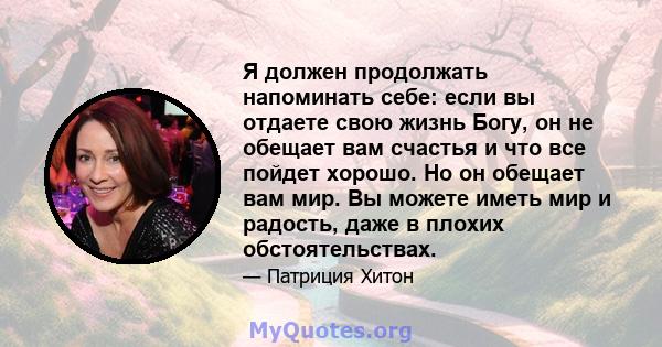 Я должен продолжать напоминать себе: если вы отдаете свою жизнь Богу, он не обещает вам счастья и что все пойдет хорошо. Но он обещает вам мир. Вы можете иметь мир и радость, даже в плохих обстоятельствах.