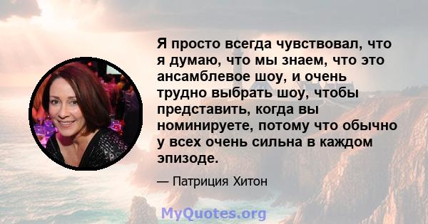 Я просто всегда чувствовал, что я думаю, что мы знаем, что это ансамблевое шоу, и очень трудно выбрать шоу, чтобы представить, когда вы номинируете, потому что обычно у всех очень сильна в каждом эпизоде.