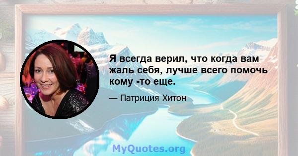 Я всегда верил, что когда вам жаль себя, лучше всего помочь кому -то еще.