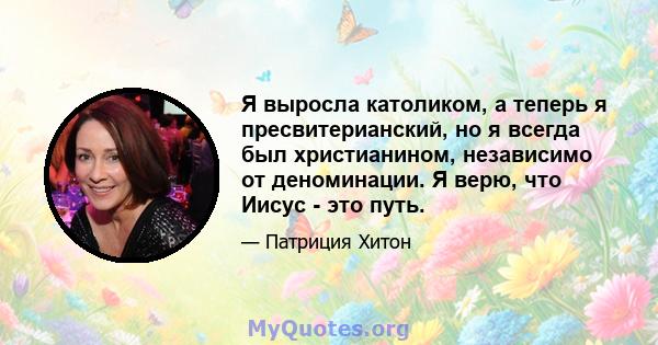 Я выросла католиком, а теперь я пресвитерианский, но я всегда был христианином, независимо от деноминации. Я верю, что Иисус - это путь.