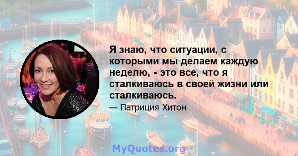 Я знаю, что ситуации, с которыми мы делаем каждую неделю, - это все, что я сталкиваюсь в своей жизни или сталкиваюсь.