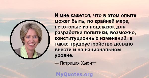 И мне кажется, что в этом опыте может быть, по крайней мере, некоторые из подсказок для разработки политики, возможно, конституционных изменений, а также трудоустройство должно внести и на национальном уровне.