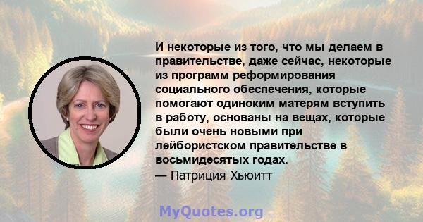 И некоторые из того, что мы делаем в правительстве, даже сейчас, некоторые из программ реформирования социального обеспечения, которые помогают одиноким матерям вступить в работу, основаны на вещах, которые были очень