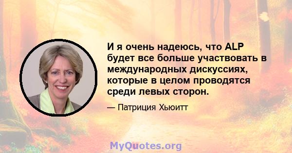 И я очень надеюсь, что ALP будет все больше участвовать в международных дискуссиях, которые в целом проводятся среди левых сторон.