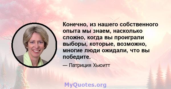 Конечно, из нашего собственного опыта мы знаем, насколько сложно, когда вы проиграли выборы, которые, возможно, многие люди ожидали, что вы победите.