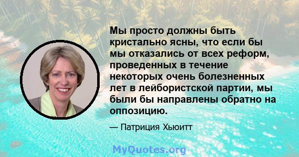 Мы просто должны быть кристально ясны, что если бы мы отказались от всех реформ, проведенных в течение некоторых очень болезненных лет в лейбористской партии, мы были бы направлены обратно на оппозицию.