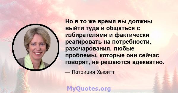 Но в то же время вы должны выйти туда и общаться с избирателями и фактически реагировать на потребности, разочарования, любые проблемы, которые они сейчас говорят, не решаются адекватно.