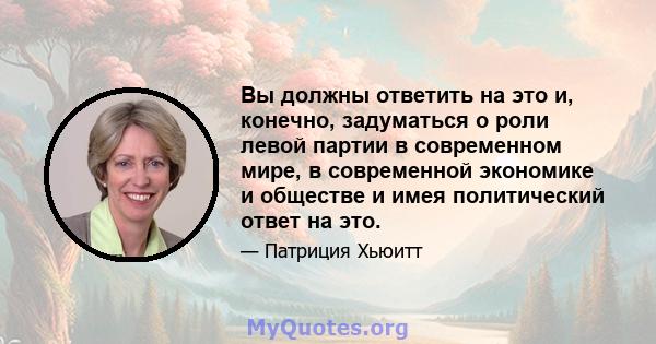 Вы должны ответить на это и, конечно, задуматься о роли левой партии в современном мире, в современной экономике и обществе и имея политический ответ на это.