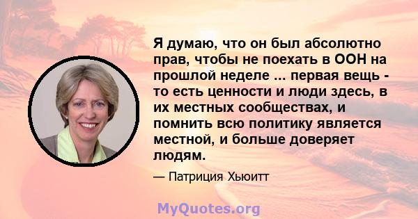 Я думаю, что он был абсолютно прав, чтобы не поехать в ООН на прошлой неделе ... первая вещь - то есть ценности и люди здесь, в их местных сообществах, и помнить всю политику является местной, и больше доверяет людям.