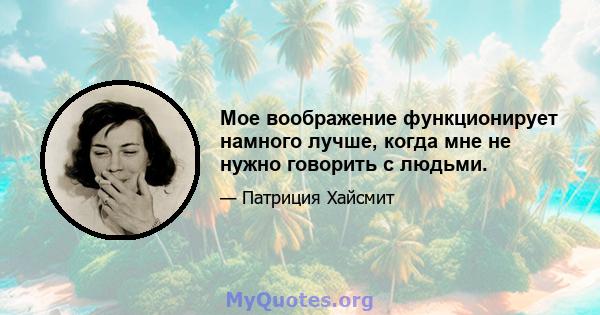 Мое воображение функционирует намного лучше, когда мне не нужно говорить с людьми.