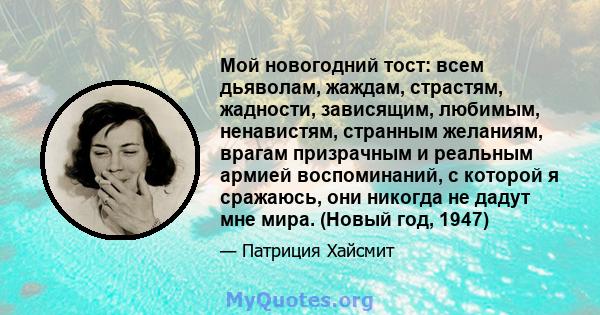 Мой новогодний тост: всем дьяволам, жаждам, страстям, жадности, зависящим, любимым, ненавистям, странным желаниям, врагам призрачным и реальным армией воспоминаний, с которой я сражаюсь, они никогда не дадут мне мира.