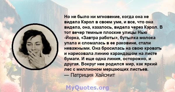 Но не было ни мгновение, когда она не видела Кэрол в своем уме, и все, что она видела, она, казалось, видела через Кэрол. В тот вечер темные плоские улицы Нью -Йорка, «Завтра работы», бутылка молока упала и сломалась в