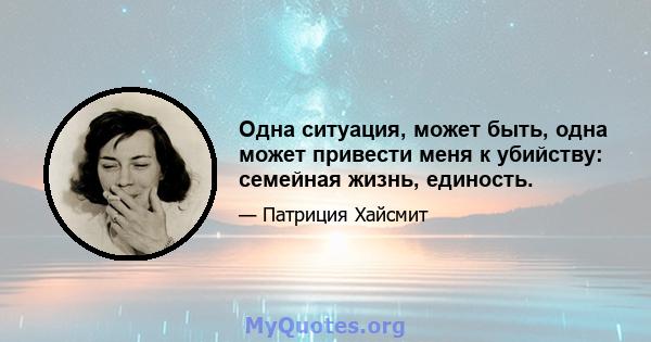 Одна ситуация, может быть, одна может привести меня к убийству: семейная жизнь, единость.