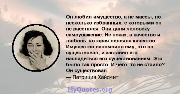 Он любил имущество, а не массы, но несколько избранных, с которыми он не расстался. Они дали человеку самоуважение. Не показ, а качество и любовь, которая лелеяла качество. Имущество напомнило ему, что он существовал, и 