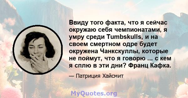 Ввиду того факта, что я сейчас окружаю себя чемпионатами, я умру среди Tumbskulls, и на своем смертном одре будет окружена Чанкскуллы, которые не поймут, что я говорю ... с кем я сплю в эти дни? Франц Кафка.