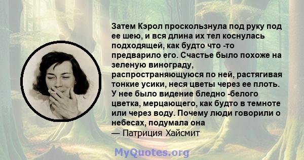 Затем Кэрол проскользнула под руку под ее шею, и вся длина их тел коснулась подходящей, как будто что -то предварило его. Счастье было похоже на зеленую винограду, распространяющуюся по ней, растягивая тонкие усики,