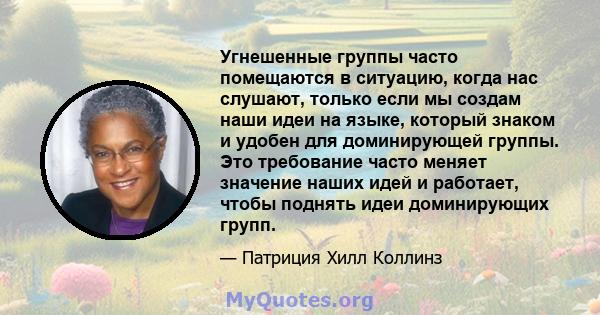 Угнешенные группы часто помещаются в ситуацию, когда нас слушают, только если мы создам наши идеи на языке, который знаком и удобен для доминирующей группы. Это требование часто меняет значение наших идей и работает,