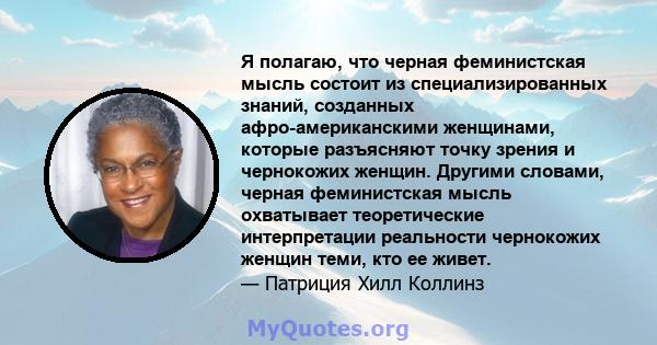 Я полагаю, что черная феминистская мысль состоит из специализированных знаний, созданных афро-американскими женщинами, которые разъясняют точку зрения и чернокожих женщин. Другими словами, черная феминистская мысль