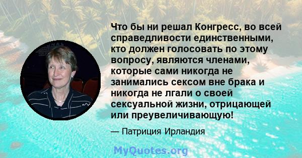 Что бы ни решал Конгресс, во всей справедливости единственными, кто должен голосовать по этому вопросу, являются членами, которые сами никогда не занимались сексом вне брака и никогда не лгали о своей сексуальной жизни, 