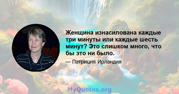 Женщина изнасилована каждые три минуты или каждые шесть минут? Это слишком много, что бы это ни было.