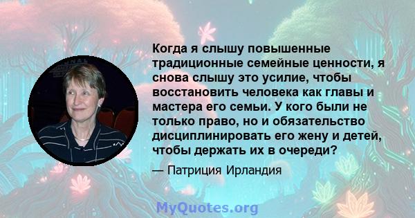 Когда я слышу повышенные традиционные семейные ценности, я снова слышу это усилие, чтобы восстановить человека как главы и мастера его семьи. У кого были не только право, но и обязательство дисциплинировать его жену и