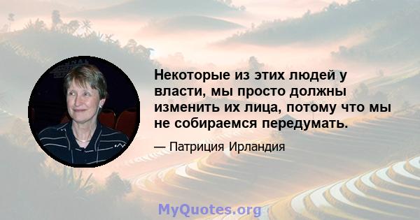 Некоторые из этих людей у ​​власти, мы просто должны изменить их лица, потому что мы не собираемся передумать.