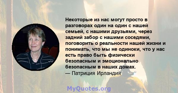 Некоторые из нас могут просто в разговорах один на один с нашей семьей, с нашими друзьями, через задний забор с нашими соседями, поговорить о реальности нашей жизни и понимать, что мы не одиноки, что у нас есть право