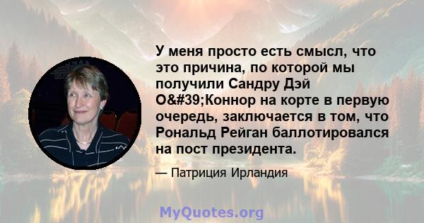 У меня просто есть смысл, что это причина, по которой мы получили Сандру Дэй О'Коннор на корте в первую очередь, заключается в том, что Рональд Рейган баллотировался на пост президента.