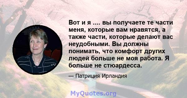 Вот и я .... вы получаете те части меня, которые вам нравятся, а также части, которые делают вас неудобными. Вы должны понимать, что комфорт других людей больше не моя работа. Я больше не стюардесса.