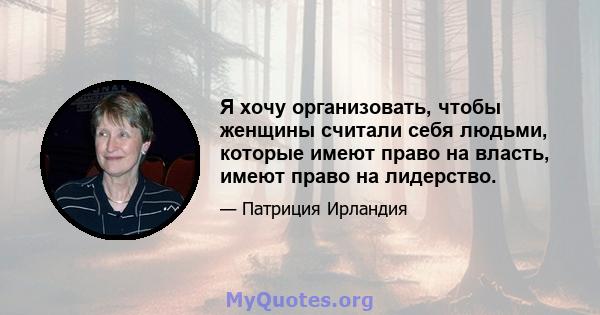 Я хочу организовать, чтобы женщины считали себя людьми, которые имеют право на власть, имеют право на лидерство.