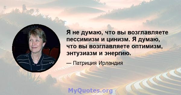 Я не думаю, что вы возглавляете пессимизм и цинизм. Я думаю, что вы возглавляете оптимизм, энтузиазм и энергию.