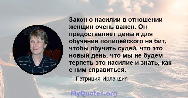 Закон о насилии в отношении женщин очень важен. Он предоставляет деньги для обучения полицейского на бит, чтобы обучить судей, что это новый день, что мы не будем терпеть это насилие и знать, как с ним справиться.