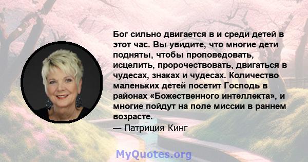 Бог сильно двигается в и среди детей в этот час. Вы увидите, что многие дети подняты, чтобы проповедовать, исцелить, пророчествовать, двигаться в чудесах, знаках и чудесах. Количество маленьких детей посетит Господь в