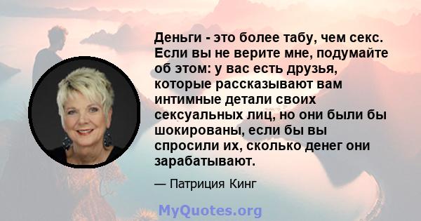 Деньги - это более табу, чем секс. Если вы не верите мне, подумайте об этом: у вас есть друзья, которые рассказывают вам интимные детали своих сексуальных лиц, но они были бы шокированы, если бы вы спросили их, сколько