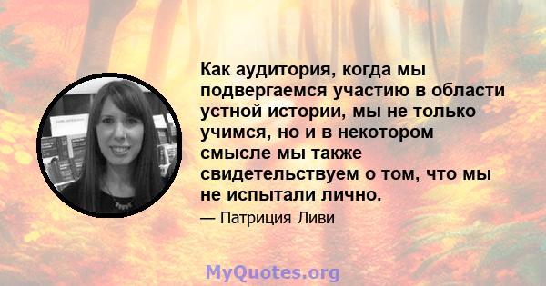 Как аудитория, когда мы подвергаемся участию в области устной истории, мы не только учимся, но и в некотором смысле мы также свидетельствуем о том, что мы не испытали лично.