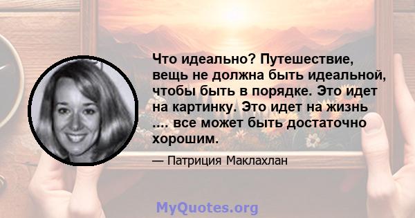 Что идеально? Путешествие, вещь не должна быть идеальной, чтобы быть в порядке. Это идет на картинку. Это идет на жизнь .... все может быть достаточно хорошим.