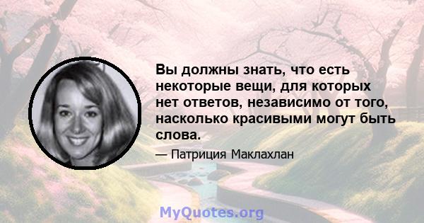 Вы должны знать, что есть некоторые вещи, для которых нет ответов, независимо от того, насколько красивыми могут быть слова.