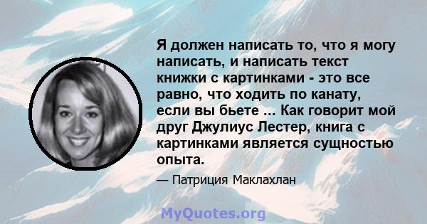 Я должен написать то, что я могу написать, и написать текст книжки с картинками - это все равно, что ходить по канату, если вы бьете ... Как говорит мой друг Джулиус Лестер, книга с картинками является сущностью опыта.