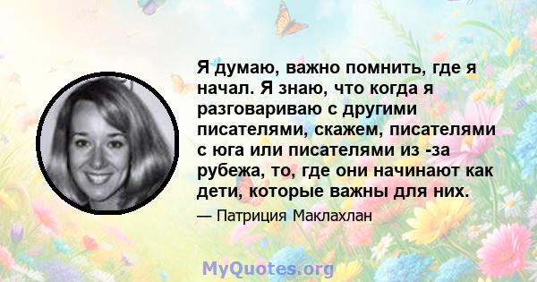 Я думаю, важно помнить, где я начал. Я знаю, что когда я разговариваю с другими писателями, скажем, писателями с юга или писателями из -за рубежа, то, где они начинают как дети, которые важны для них.