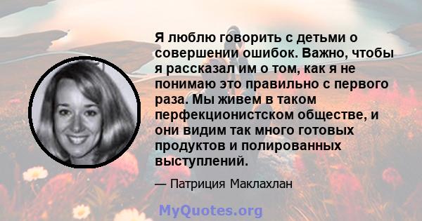 Я люблю говорить с детьми о совершении ошибок. Важно, чтобы я рассказал им о том, как я не понимаю это правильно с первого раза. Мы живем в таком перфекционистском обществе, и они видим так много готовых продуктов и