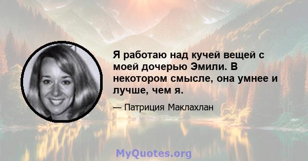 Я работаю над кучей вещей с моей дочерью Эмили. В некотором смысле, она умнее и лучше, чем я.