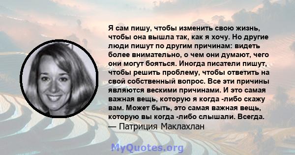 Я сам пишу, чтобы изменить свою жизнь, чтобы она вышла так, как я хочу. Но другие люди пишут по другим причинам: видеть более внимательно, о чем они думают, чего они могут бояться. Иногда писатели пишут, чтобы решить