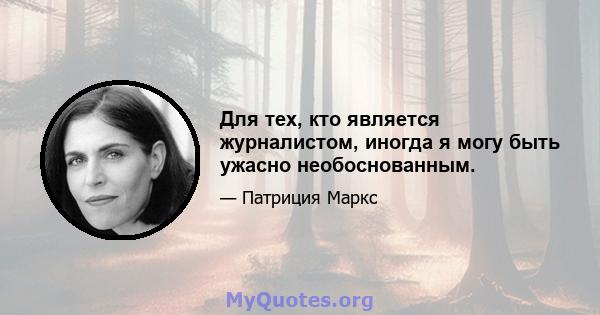 Для тех, кто является журналистом, иногда я могу быть ужасно необоснованным.